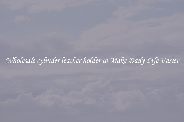 Wholesale cylinder leather holder to Make Daily Life Easier