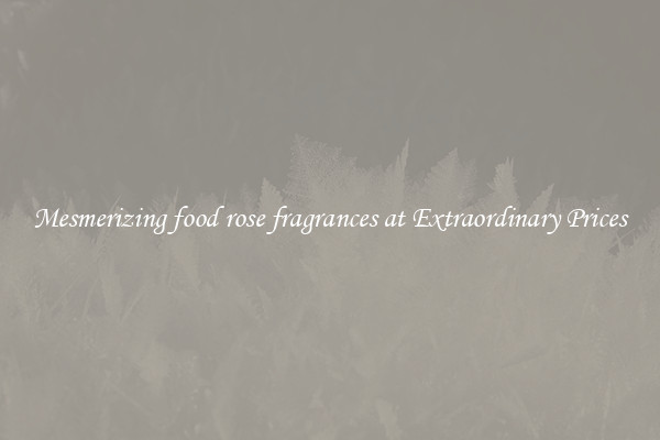 Mesmerizing food rose fragrances at Extraordinary Prices