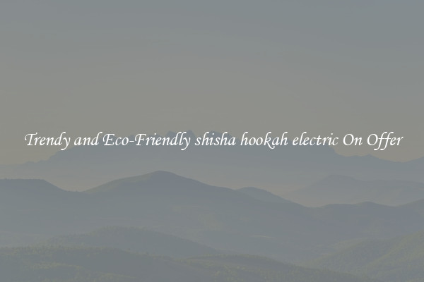 Trendy and Eco-Friendly shisha hookah electric On Offer