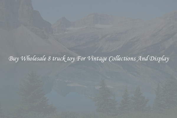 Buy Wholesale 8 truck toy For Vintage Collections And Display